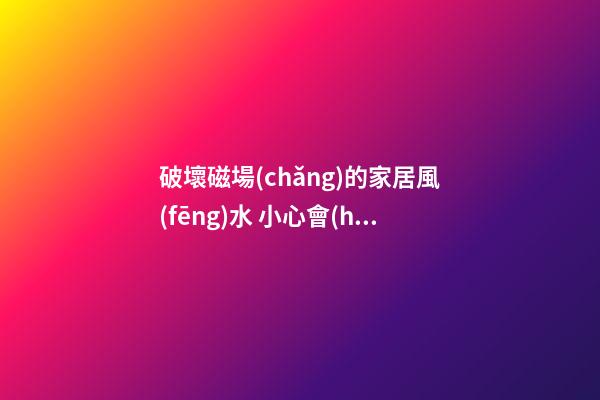 破壞磁場(chǎng)的家居風(fēng)水 小心會(huì)讓家居風(fēng)水變差